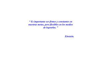 “ Es importante ser firmes y constantes en
nuestras metas, pero flexibles en los medios
de lograrlas. ”
Einstein.
 