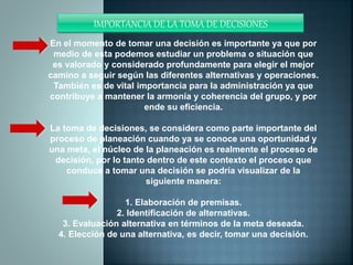 IMPORTANCIA DE LA TOMA DE DECISIONES
En el momento de tomar una decisión es importante ya que por
medio de esta podemos estudiar un problema o situación que
es valorado y considerado profundamente para elegir el mejor
camino a seguir según las diferentes alternativas y operaciones.
También es de vital importancia para la administración ya que
contribuye a mantener la armonía y coherencia del grupo, y por
ende su eficiencia.
La toma de decisiones, se considera como parte importante del
proceso de planeación cuando ya se conoce una oportunidad y
una meta, el núcleo de la planeación es realmente el proceso de
decisión, por lo tanto dentro de este contexto el proceso que
conduce a tomar una decisión se podría visualizar de la
siguiente manera:
1. Elaboración de premisas.
2. Identificación de alternativas.
3. Evaluación alternativa en términos de la meta deseada.
4. Elección de una alternativa, es decir, tomar una decisión.
 