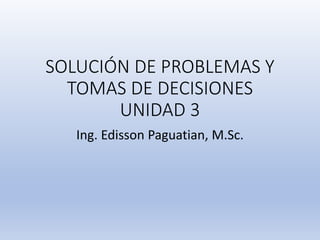 SOLUCIÓN DE PROBLEMAS Y
TOMAS DE DECISIONES
UNIDAD 3
Ing. Edisson Paguatian, M.Sc.
 