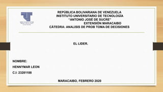 REPÚBLICA BOLIVARIANA DE VENEZUELA
INSTITUTO UNIVERSITARIO DE TECNOLOGÍA
“ANTONIO JOSÉ DE SUCRE”
EXTENSIÓN MARACAIBO
CÁTEDRA: ANALISIS DE PROB TOMA DE DECISIONES
NOMBRE:
HENNYMAR LEON
C.I: 23281188
MARACAIBO, FEBRERO 2020
EL LIDER.
 
