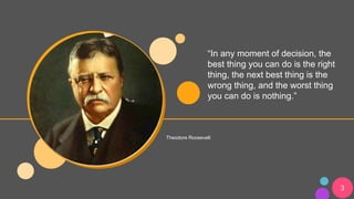 “In any moment of decision, the
best thing you can do is the right
thing, the next best thing is the
wrong thing, and the worst thing
you can do is nothing.”
Theodore Roosevelt
3
 