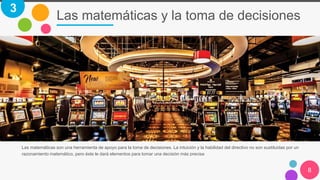 Las matemáticas y la toma de decisiones
8
Las matemáticas son una herramienta de apoyo para la toma de decisiones. La intuición y la habilidad del directivo no son sustituidas por un
razonamiento matemático, pero éste le dará elementos para tomar una decisión más precisa
3
 