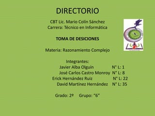 DIRECTORIO
CBT Lic. Mario Colín Sánchez
Carrera: Técnico en Informática
TOMA DE DESICIONES
Materia: Razonamiento Complejo
Integrantes:
Javier Alba Olguín N° L: 1
José Carlos Castro Monroy N° L: 8
Erick Hernández Ruiz N° L: 22
David Martínez Hernández N° L: 35
Grado: 2º Grupo: “6”
 