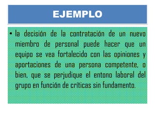 EJEMPLO
• la decisión de la contratación de un nuevo
miembro de personal puede hacer que un
equipo se vea fortalecido con las opiniones y
aportaciones de una persona competente, o
bien, que se perjudique el entono laboral del
grupo en función de críticas sin fundamento.
 