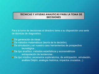 Para la toma de decisiones el directivo tiene a su disposición una serie
de técnicas de diagnostico.
De generación de ideas.
De métodos matemáticos (teoría de la decisión).
De simulación y en nuestro caso herramientas de prospectiva
tecnológica .
De tipo analítico: métodos estadísticos y econométricos
extrapolación de tendencias.
De tipo intuitivo: escenarios exploratorios, de anticipación, simulación,
análisis Delphi, analogía histórica, impactos cruzados...)
 