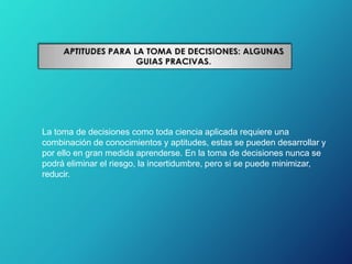 La toma de decisiones como toda ciencia aplicada requiere una
combinación de conocimientos y aptitudes, estas se pueden desarrollar y
por ello en gran medida aprenderse. En la toma de decisiones nunca se
podrá eliminar el riesgo, la incertidumbre, pero si se puede minimizar,
reducir.
 