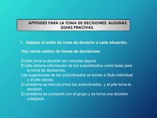 1. Adaptar el estilo de toma de decisión a cada situación.
Hay varios estilos de tomas de decisiones:
El jefe toma la decisión sin consulta alguna.
El jefe obtiene información de los subordinados como base para
la toma de decisiones.
Las sugerencias de los subordinados se toman a titulo individual
y el jefe decide.
El problema se discute entre los subordinados y el jefe toma la
decisión.
El problema se comparte con el grupo y se toma una decisión
colegiada.
 