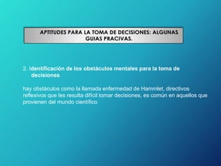 2. Identificación de los obstáculos mentales para la toma de
decisiones
hay obstáculos como la llamada enfermedad de Hammlet, directivos
reflexivos que les resulta difícil tomar decisiones, es común en aquellos que
provienen del mundo científico
 
