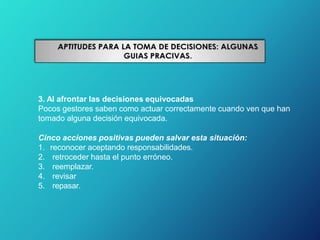 3. Al afrontar las decisiones equivocadas
Pocos gestores saben como actuar correctamente cuando ven que han
tomado alguna decisión equivocada.
Cinco acciones positivas pueden salvar esta situación:
1. reconocer aceptando responsabilidades.
2. retroceder hasta el punto erróneo.
3. reemplazar.
4. revisar
5. repasar.
 