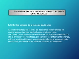 6. Evitar las trampas de la toma de decisiones
Al acumular datos para la toma de decisiones deben tenerse en
cuenta algunas trampas habituales que producen ruido,
introducen perturbaciones no deseadas en las entradas alterando por
ello el proceso y los resultados, por ejemplo: el planteamiento erróneo,
esto es, no debe obtenerse una respuesta adecuada a una pregunta
equivocada; no descartar los datos en principio no favorables.
 