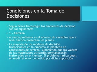 Condiciones en la Toma de
Decisiones
• Según Pérez Gorostegui los ambientes de decisión
son los siguientes:
• 1.- Certeza
• el único problema es el número de variables que a
nivel táctico presentan los planes.
• La mayoría de los modelos de decisión
tradicionales en la empresa se plantean en
condiciones de certeza, suponiendo que los valores
de las magnitudes utilizadas permanecerán
inalterados en el tiempo. El problema radica pues,
en medir el error cometido por dicha suposición
 