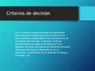 Criterios de decisión
En un entorno de tanta escasez de información
como es el de incertidumbre ha de intervenir en
gran medida la subjetividad. Si la incertidumbre se
encuentra estructurada, la decisión continúa
incorporando una carga de subjetividad muy
elevada, de modo que personas diferentes tomarían
diferentes decisiones, dependiendo de su
optimismo o pesimismo, de su aversión al riesgo o
al fracaso, etc.
 