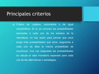 Principales criterios
a) Criterio de Laplace, racionalista o de igual
verosimilitud. Si no se conocen las probabilidades
asociadas a cada uno de los estados de la
naturaleza, no hay razón para pensar que unos
tenga más probabilidades que otros, asignando a
cada uno de ellos la misma probabilidad de
ocurrencia. Una vez asignadas las probabilidades
se calcula el valor monetario esperado para cada
una de las alternativas o estrategias.
 