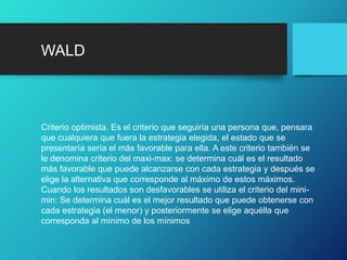 WALD
Criterio optimista. Es el criterio que seguiría una persona que, pensara
que cualquiera que fuera la estrategia elegida, el estado que se
presentaría sería el más favorable para ella. A este criterio también se
le denomina criterio del maxi-max: se determina cuál es el resultado
más favorable que puede alcanzarse con cada estrategia y después se
elige la alternativa que corresponde al máximo de estos máximos.
Cuando los resultados son desfavorables se utiliza el criterio del mini-
min: Se determina cuál es el mejor resultado que puede obtenerse con
cada estrategia (el menor) y posteriormente se elige aquélla que
corresponda al mínimo de los mínimos
 