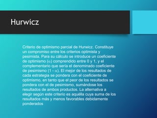 Hurwicz
Criterio de optimismo parcial de Hurwicz. Constituye
un compromiso entre los criterios optimista y
pesimista. Para su cálculo se introduce un coeficiente
de optimismo (a) comprendido entre 0 y 1, y el
complementario que sería el denominado coeficiente
de pesimismo (1 - a). El mejor de los resultados de
cada estrategia se pondera con el coeficiente de
optimismo, en tanto que el peor de los resultados se
pondera con el de pesimismo, sumándose los
resultados de ambos productos. La alternativa a
elegir según este criterio es aquélla cuya suma de los
resultados más y menos favorables debidamente
ponderados
 