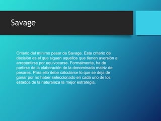 Savage
Criterio del mínimo pesar de Savage. Este criterio de
decisión es el que siguen aquellos que tienen aversión a
arrepentirse por equivocarse. Formalmente, ha de
partirse de la elaboración de la denominada matriz de
pesares. Para ello debe calcularse lo que se deja de
ganar por no haber seleccionado en cada uno de los
estados de la naturaleza la mejor estrategia.
 