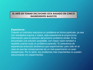 Experiencia:
Cuando un individuo soluciona un problema en forma particular, ya sea
con resultados buenos o malos, esta experiencia le proporciona
información para la solución del próximo problema similar. Si ha
encontrado una solución aceptable, con mayor razón tenderá a
repetirla cuando surja un problema parecido. Si carecemos de
experiencia entonces tendremos que experimentar; pero sólo en el
caso en que las consecuencias de un mal experimento no sean
desastrosas. Por lo tanto, los problemas más importantes no pueden
solucionarse con experimentos
 