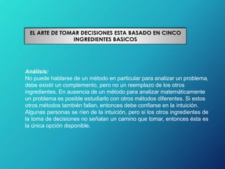 Análisis:
No puede hablarse de un método en particular para analizar un problema,
debe existir un complemento, pero no un reemplazo de los otros
ingredientes. En ausencia de un método para analizar matemáticamente
un problema es posible estudiarlo con otros métodos diferentes. Si estos
otros métodos también fallan, entonces debe confiarse en la intuición.
Algunas personas se ríen de la intuición, pero si los otros ingredientes de
la toma de decisiones no señalan un camino que tomar, entonces ésta es
la única opción disponible.
 