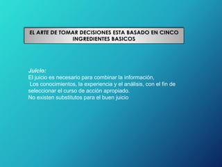 Juicio:
El juicio es necesario para combinar la información,
Los conocimientos, la experiencia y el análisis, con el fin de
seleccionar el curso de acción apropiado.
No existen substitutos para el buen juicio
 