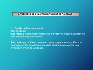 1. Reglas de Funcionamiento.
Hay dos tipos:
Las reglas preventivas: impiden que el directivo se quede atrapado en
una línea de ataque incorrecta.
Las reglas correctivas: que están pensadas para ayudar a liberarse
cuando ocurra lo anterior (generan una segunda solución tras una
evaluación crítica de las ideas).
 