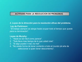 2. Leyes de la dirección para la resolución eficaz del problema.
Ley de Parkinson:
“El trabajo siempre se alarga hasta ocupar todo el tiempo que queda
para su terminación”.
Leyes de Murphy:
1. “Nada es tan fácil como parece”.
2. “Todo lleva mas tiempo de lo que usted cree”.
3. ”Si algo puede ir mal, ira mal”.
4. ”No existe forma de tener contento a todo el mundo (el arte de
seleccionar a quien tener descontento)”.
 