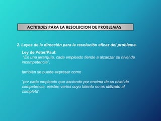 2. Leyes de la dirección para la resolución eficaz del problema.
Ley de Peter/Paul:
“En una jerarquía, cada empleado tiende a alcanzar su nivel de
incompetencia”,
también se puede expresar como
“por cada empleado que asciende por encima de su nivel de
competencia, existen varios cuyo talento no es utilizado al
completo”.
 