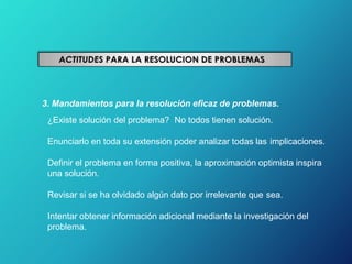 3. Mandamientos para la resolución eficaz de problemas.
¿Existe solución del problema? No todos tienen solución.
Enunciarlo en toda su extensión poder analizar todas las implicaciones.
Definir el problema en forma positiva, la aproximación optimista inspira
una solución.
Revisar si se ha olvidado algún dato por irrelevante que sea.
Intentar obtener información adicional mediante la investigación del
problema.
 