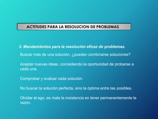3. Mandamientos para la resolución eficaz de problemas.
Buscar más de una solución, ¿pueden combinarse soluciones?
Aceptar nuevas ideas, concediendo la oportunidad de probarse a
cada una.
Comprobar y evaluar cada solución.
No buscar la solución perfecta, sino la óptima entre las posibles.
Olvidar el ego, es mala la insistencia en tener permanentemente la
razón.
 
