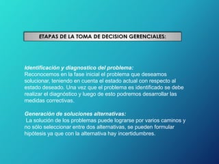 Identificación y diagnostico del problema:
Reconocemos en la fase inicial el problema que deseamos
solucionar, teniendo en cuenta el estado actual con respecto al
estado deseado. Una vez que el problema es identificado se debe
realizar el diagnóstico y luego de esto podremos desarrollar las
medidas correctivas.
Generación de soluciones alternativas:
La solución de los problemas puede lograrse por varios caminos y
no sólo seleccionar entre dos alternativas, se pueden formular
hipótesis ya que con la alternativa hay incertidumbres.
 