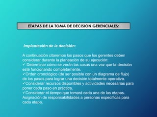 Implantación de la decisión:
A continuación citaremos los pasos que los gerentes deben
considerar durante la planeación de su ejecución:
 Determinar cómo se verán las cosas una vez que la decisión
esté funcionando completamente.
Orden cronológico (de ser posible con un diagrama de flujo)
de los pasos para lograr una decisión totalmente operativa.
Considerar recursos disponibles y actividades necesarias para
poner cada paso en práctica.
Considerar el tiempo que tomará cada una de las etapas.
Asignación de responsabilidades a personas específicas para
cada etapa.
 