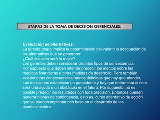 Evaluación de alternativas:
La tercera etapa implica la determinación del valor o la adecuación de
las alternativas que se generaron.
¿Cuál solución será la mejor?
Los gerentes deben considerar distintos tipos de consecuencia.
Por supuesto que deben intentar predecir los efectos sobre las
medidas financieras u otras medidas de desarrollo. Pero también
existen otras consecuencias menos definidas que hay que atender.
Las decisiones establecen un precedente y hay que determinar si este
será una ayuda o un obstáculo en el futuro. Por supuesto, no es
posible predecir los resultados con toda precisión. Entonces pueden
generar planes de contingencia, esto es, curso alternativo de acción
que se pueden implantar con base en el desarrollo de los
acontecimientos.
 