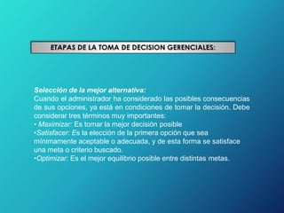 Selección de la mejor alternativa:
Cuando el administrador ha considerado las posibles consecuencias
de sus opciones, ya está en condiciones de tomar la decisión. Debe
considerar tres términos muy importantes:
• Maximizar: Es tomar la mejor decisión posible
•Satisfacer: Es la elección de la primera opción que sea
mínimamente aceptable o adecuada, y de esta forma se satisface
una meta o criterio buscado.
•Optimizar: Es el mejor equilibrio posible entre distintas metas.
 