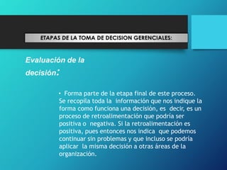 Evaluación de la
decisión:
• Forma parte de la etapa final de este proceso.
Se recopila toda la información que nos indique la
forma como funciona una decisión, es decir, es un
proceso de retroalimentación que podría ser
positiva o negativa. Si la retroalimentación es
positiva, pues entonces nos indica que podemos
continuar sin problemas y que incluso se podría
aplicar la misma decisión a otras áreas de la
organización.
 