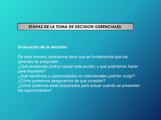 Evaluación de la decisión:
De esta manera, podríamos decir que es fundamental que los
gerentes se pregunten:
¿Qué problemas podría causar esta acción, y qué podríamos hacer
para impedirlo?
¿Qué beneficios u oportunidades no intencionales podrían surgir?
¿Cómo podremos asegurarnos de que sucedan?
¿Cómo podemos estar preparados para actuar cuando se presenten
las oportunidades?
 