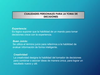 Experiencia:
Es lógico suponer que la habilidad de un mando para tomar
decisiones crece con la experiencia.
Buen Juicio:
Se utiliza el término juicio para referirnos a la habilidad de
evaluar información de forma inteligente.
Creatividad:
La creatividad designa la habilidad del tomador de decisiones
para combinar o asociar ideas de manera única, para lograr un
resultado nuevo y útil.
 