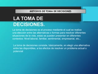 LA TOMA DE
DECISIONES.
La toma de decisiones es el proceso mediante el cual se realiza
una elección entre las alternativas o formas para resolver diferentes
situaciones de la vida, estas se pueden presentar en diferentes
contextos: Nivel laboral, familiar, sentimental, empresarial, etc.,
La toma de decisiones consiste, básicamente, en elegir una alternativa
entre las disponibles, a los efectos de resolver un problema actual o
potencial
 