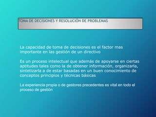 TOMA DE DECISIONES Y RESOLUCIÓN DE PROBLEMAS
La capacidad de toma de decisiones es el factor mas
importante en las gestión de un directivo
Es un proceso intelectual que además de apoyarse en ciertas
aptitudes tales como la de obtener información, organizarla,
sintetizarla a de estar basadas en un buen conocimiento de
conceptos principios y técnicas básicas
La experiencia propia o de gestores precedentes es vital en todo el
proceso de gestión
 