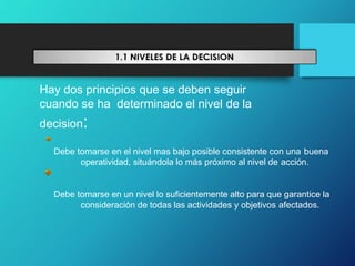 Hay dos principios que se deben seguir
cuando se ha determinado el nivel de la
decision:
Debe tomarse en el nivel mas bajo posible consistente con una buena
operatividad, situándola lo más próximo al nivel de acción.
Debe tomarse en un nivel lo suficientemente alto para que garantice la
consideración de todas las actividades y objetivos afectados.
 
