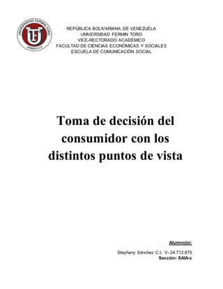 REPÚBLICA BOLIVARIANA DE VENEZUELA
UNIVERSIDAD FERMIN TORO
VICE-RECTORADO ACADÉMICO
FACULTAD DE CIENCIAS ECONÓMICAS Y SOCIALES
ESCUELA DE COMUNICACIÓN SOCIAL
Alumno(s):
Stephany Sánchez C.I.: V- 24.712.875
Sección: SAIA-c
Toma de decisión del
consumidor con los
distintos puntos de vista
 