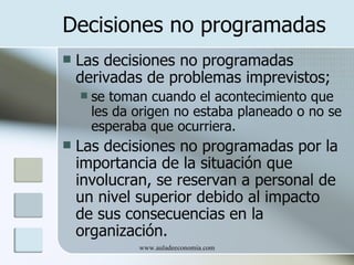 Decisiones no programadas
   Las decisiones no programadas
    derivadas de problemas imprevistos;
       se toman cuando el acontecimiento que
        les da origen no estaba planeado o no se
        esperaba que ocurriera.
   Las decisiones no programadas por la
    importancia de la situación que
    involucran, se reservan a personal de
    un nivel superior debido al impacto
    de sus consecuencias en la
    organización.
               www.auladeeconomia.com
 