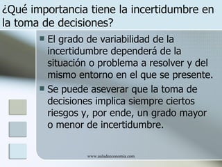 ¿Qué importancia tiene la incertidumbre en
la toma de decisiones?
        El grado de variabilidad de la
         incertidumbre dependerá de la
         situación o problema a resolver y del
         mismo entorno en el que se presente.
        Se puede aseverar que la toma de
         decisiones implica siempre ciertos
         riesgos y, por ende, un grado mayor
         o menor de incertidumbre.

                 www.auladeeconomia.com
 