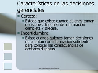 Características de las decisiones
gerenciales
   Certeza:
       Estado que existe cuando quienes toman
        decisiones disponen de información
        completa y precisa.
   Incertidumbre:
       Existe cuando quienes toman decisiones
        no cuentan con información suficiente
        para conocer las consecuencias de
        acciones distintas.



               www.auladeeconomia.com
 