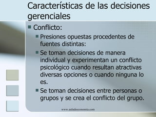 Características de las decisiones
gerenciales
   Conflicto:
     Presiones opuestas procedentes de
      fuentes distintas:
     Se toman decisiones de manera
      individual y experimentan un conflicto
      psicológico cuando resultan atractivas
      diversas opciones o cuando ninguna lo
      es.
     Se toman decisiones entre personas o
      grupos y se crea el conflicto del grupo.
              www.auladeeconomia.com
 