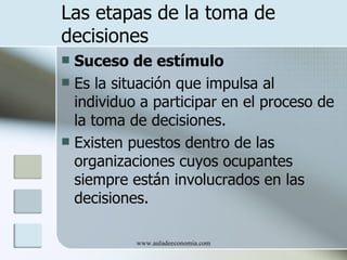 Las etapas de la toma de
decisiones
 Suceso de estímulo
 Es la situación que impulsa al
  individuo a participar en el proceso de
  la toma de decisiones.
 Existen puestos dentro de las
  organizaciones cuyos ocupantes
  siempre están involucrados en las
  decisiones.

           www.auladeeconomia.com
 