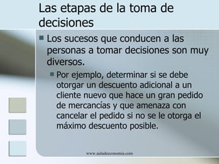 Las etapas de la toma de
decisiones
   Los sucesos que conducen a las
    personas a tomar decisiones son muy
    diversos.
       Por ejemplo, determinar si se debe
        otorgar un descuento adicional a un
        cliente nuevo que hace un gran pedido
        de mercancías y que amenaza con
        cancelar el pedido si no se le otorga el
        máximo descuento posible.


                www.auladeeconomia.com
 