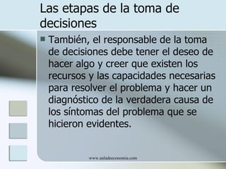 Las etapas de la toma de
decisiones
   También, el responsable de la toma
    de decisiones debe tener el deseo de
    hacer algo y creer que existen los
    recursos y las capacidades necesarias
    para resolver el problema y hacer un
    diagnóstico de la verdadera causa de
    los síntomas del problema que se
    hicieron evidentes.


            www.auladeeconomia.com
 