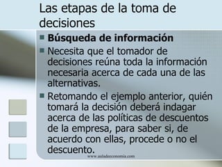 Las etapas de la toma de
decisiones
 Búsqueda de información
 Necesita que el tomador de
  decisiones reúna toda la información
  necesaria acerca de cada una de las
  alternativas.
 Retomando el ejemplo anterior, quién
  tomará la decisión deberá indagar
  acerca de las políticas de descuentos
  de la empresa, para saber si, de
  acuerdo con ellas, procede o no el
  descuento.www.auladeeconomia.com
 