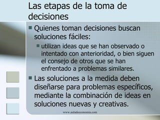 Las etapas de la toma de
decisiones
   Quienes toman decisiones buscan
    soluciones fáciles:
       utilizan ideas que se han observado o
        intentado con anterioridad, o bien siguen
        el consejo de otros que se han
        enfrentado a problemas similares.
   Las soluciones a la medida deben
    diseñarse para problemas específicos,
    mediante la combinación de ideas en
    soluciones nuevas y creativas.
               www.auladeeconomia.com
 