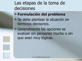 Las etapas de la toma de
decisiones
 Formulación del problema
 Se debe plantear la situación en
  términos decisorios.
 Generalmente las opciones se
  evalúan sin pensarlas mucho o sin
  que sean muy lógicas.




          www.auladeeconomia.com
 
