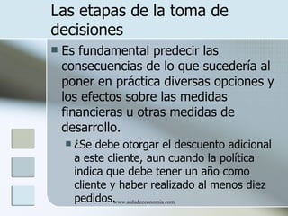 Las etapas de la toma de
decisiones
   Es fundamental predecir las
    consecuencias de lo que sucedería al
    poner en práctica diversas opciones y
    los efectos sobre las medidas
    financieras u otras medidas de
    desarrollo.
       ¿Se debe otorgar el descuento adicional
        a este cliente, aun cuando la política
        indica que debe tener un año como
        cliente y haber realizado al menos diez
        pedidos. www.auladeeconomia.com
 